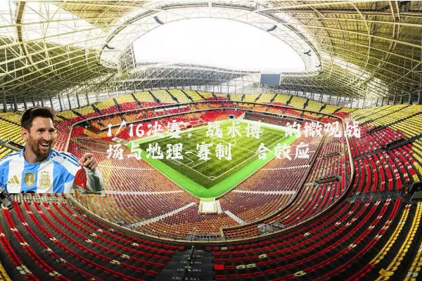 1/16决赛：战术博弈的微观战场与地理-赛制耦合效应