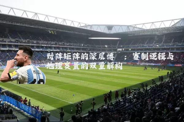 对阵矩阵的深层博弈:赛制逻辑与地理变量的双重解构